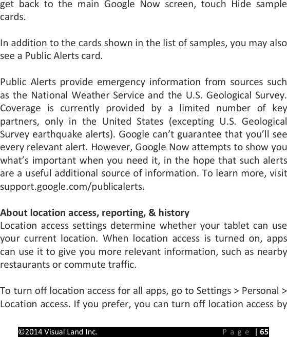 PRESTIGE Android Tablet Guide Book &copy;2014 Visual Land Inc.                             Page | 65 get back to the main Google Now screen, touch Hide sample cards.    In addition to the cards shown in the list of samples, you may also see a Public Alerts card.  Public Alerts provide emergency information from sources such as the National Weather Service and the U.S. Geological Survey. Coverage is currently provided by a limited number of key partners, only in the United States (excepting U.S. Geological Survey earthquake alerts). Google can&rsquo;t guarantee that you&rsquo;ll see every relevant alert. However, Google Now attempts to show you what&rsquo;s important when you need it, in the hope that such alerts are a useful additional source of information. To learn more, visit support.google.com/publicalerts.  About location access, reporting, &amp; history Location access settings determine whether your tablet can use your current location. When location access is turned on, apps can use it to give you more relevant information, such as nearby restaurants or commute traffic.    To turn off location access for all apps, go to Settings > Personal > Location access. If you prefer, you can turn off location access by 