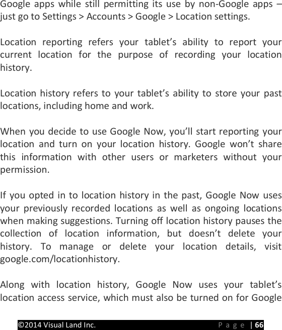 PRESTIGE Android Tablet Guide Book &copy;2014 Visual Land Inc.                             Page | 66 Google apps while still permitting its use by non-Google apps &ndash; just go to Settings > Accounts > Google > Location settings.  Location reporting refers your tablet&rsquo;s ability to report your current location for the purpose of recording your location history.    Location history refers to your tablet&rsquo;s ability to store your past locations, including home and work.    When you decide to use Google Now, you&rsquo;ll start reporting your location and turn on your location history. Google won&rsquo;t share this information with other users or marketers without your permission.    If you opted in to location history in the past, Google Now uses your previously recorded locations as well as ongoing locations when making suggestions. Turning off location history pauses the collection of location information, but doesn&rsquo;t delete your history. To manage or delete your location details, visit google.com/locationhistory.  Along with location history, Google Now uses your tablet&rsquo;s location access service, which must also be turned on for Google 