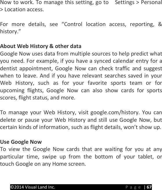 PRESTIGE Android Tablet Guide Book &copy;2014 Visual Land Inc.                             Page | 67 Now to work. To manage this setting, go to    Settings > Personal > Location access.  For more details, see &ldquo;Control location access, reporting, &amp; history.&rdquo;  About Web History &amp; other data Google Now uses data from multiple sources to help predict what you need. For example, if you have a synced calendar entry for a dentist appointment, Google Now can check traffic and suggest when to leave. And if you have relevant searches saved in your Web History, such as for your favorite sports team or for upcoming flights, Google Now can also show cards for sports scores, flight status, and more.  To manage your Web History, visit google.com/history. You can delete or pause your Web History and still use Google Now, but certain kinds of information, such as flight details, won&rsquo;t show up.  Use Google Now To view the Google Now cards that are waiting for you at any particular time, swipe up from the bottom of your tablet, or touch Google on any Home screen.  