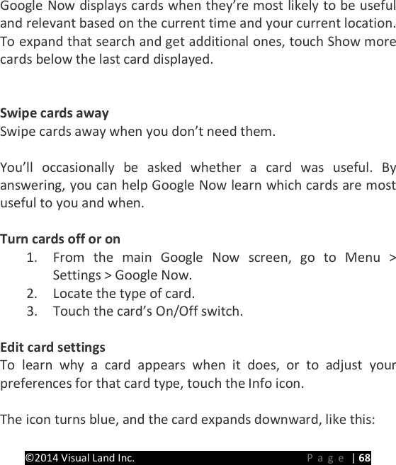 PRESTIGE Android Tablet Guide Book &copy;2014 Visual Land Inc.                             Page | 68 Google Now displays cards when they&rsquo;re most likely to be useful and relevant based on the current time and your current location. To expand that search and get additional ones, touch Show more cards below the last card displayed.   Swipe cards away Swipe cards away when you don&rsquo;t need them.  You&rsquo;ll occasionally be asked whether a card was useful. By answering, you can help Google Now learn which cards are most useful to you and when.  Turn cards off or on 1. From the main Google Now screen, go to Menu > Settings > Google Now. 2. Locate the type of card. 3. Touch the card&rsquo;s On/Off switch.  Edit card settings To learn why a card appears when it does, or to adjust your preferences for that card type, touch the Info icon.  The icon turns blue, and the card expands downward, like this: 