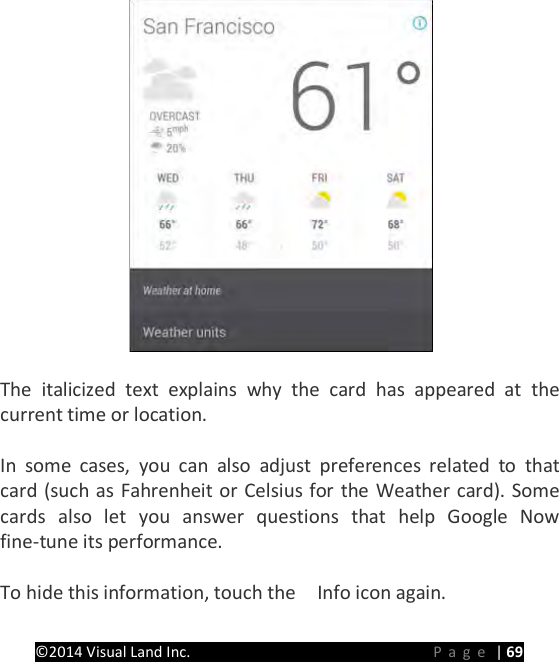 PRESTIGE Android Tablet Guide Book &copy;2014 Visual Land Inc.                             Page | 69   The italicized text explains why the card has appeared at the current time or location.  In some cases, you can also adjust preferences related to that card (such as Fahrenheit or Celsius for the Weather card). Some cards also let you answer questions that help Google Now fine-tune its performance.  To hide this information, touch the    Info icon again.  