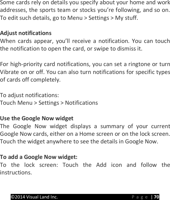 PRESTIGE Android Tablet Guide Book &copy;2014 Visual Land Inc.                             Page | 70 Some cards rely on details you specify about your home and work addresses, the sports team or stocks you&rsquo;re following, and so on. To edit such details, go to Menu > Settings > My stuff.  Adjust notifications When cards appear, you&rsquo;ll receive a notification. You can touch the notification to open the card, or swipe to dismiss it.  For high-priority card notifications, you can set a ringtone or turn Vibrate on or off. You can also turn notifications for specific types of cards off completely.    To adjust notifications: Touch Menu > Settings > Notifications  Use the Google Now widget The Google Now widget displays a summary of your current Google Now cards, either on a Home screen or on the lock screen. Touch the widget anywhere to see the details in Google Now.  To add a Google Now widget: To the lock screen: Touch the Add icon and follow the instructions. 