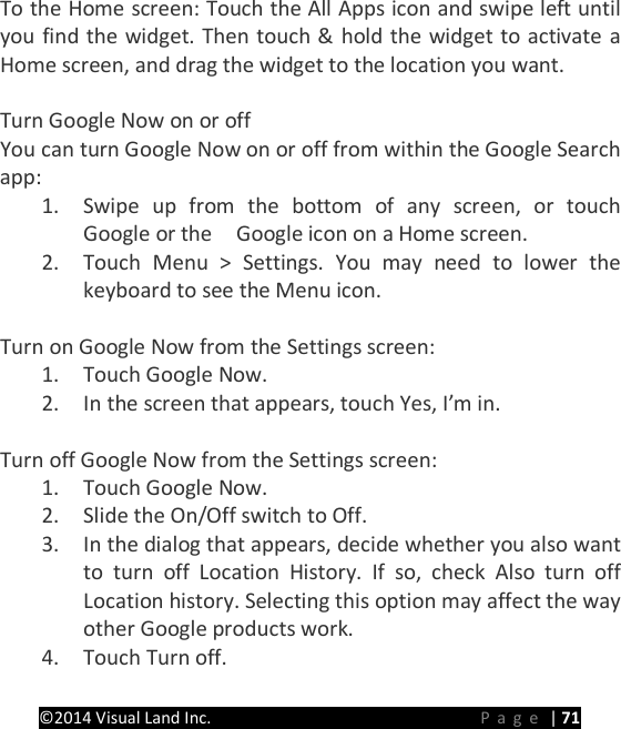 PRESTIGE Android Tablet Guide Book &copy;2014 Visual Land Inc.                             Page | 71 To the Home screen: Touch the All Apps icon and swipe left until you find the widget. Then touch &amp; hold the widget to activate a Home screen, and drag the widget to the location you want.  Turn Google Now on or off You can turn Google Now on or off from within the Google Search app: 1. Swipe up from the bottom of any screen, or touch Google or the    Google icon on a Home screen. 2. Touch Menu > Settings. You may need to lower the keyboard to see the Menu icon.  Turn on Google Now from the Settings screen: 1. Touch Google Now. 2. In the screen that appears, touch Yes, I&rsquo;m in.  Turn off Google Now from the Settings screen: 1. Touch Google Now. 2. Slide the On/Off switch to Off. 3. In the dialog that appears, decide whether you also want to turn off Location History. If so, check Also turn off Location history. Selecting this option may affect the way other Google products work. 4. Touch Turn off.  
