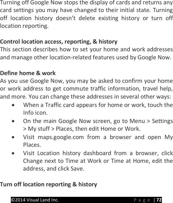 PRESTIGE Android Tablet Guide Book &copy;2014 Visual Land Inc.                             Page | 72 Turning off Google Now stops the display of cards and returns any card settings you may have changed to their initial state. Turning off  location history doesn&rsquo;t delete existing history or turn off location reporting.  Control location access, reporting, &amp; history This section describes how to set your home and work addresses and manage other location-related features used by Google Now.    Define home &amp; work As you use Google Now, you may be asked to confirm your home or work address to get commute traffic information, travel help, and more. You can change these addresses in several other ways: &bull; When a Traffic card appears for home or work, touch the   Info icon. &bull; On the main Google Now screen, go to Menu > Settings > My stuff > Places, then edit Home or Work. &bull; Visit maps.google.com from a browser and open My Places. &bull; Visit Location history dashboard from a browser, click Change next to Time at Work or Time at Home, edit the address, and click Save.  Turn off location reporting &amp; history   