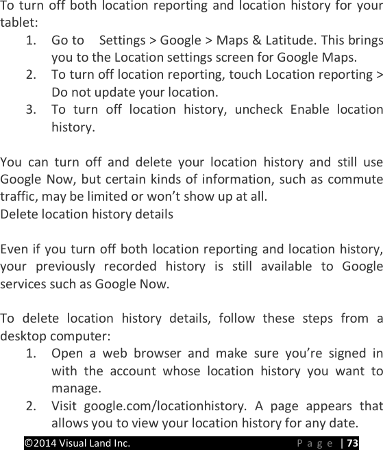 PRESTIGE Android Tablet Guide Book &copy;2014 Visual Land Inc.                             Page | 73 To turn off both location reporting and location history for your tablet: 1. Go to  Settings > Google > Maps &amp; Latitude. This brings you to the Location settings screen for Google Maps.   2. To turn off location reporting, touch Location reporting > Do not update your location. 3. To turn off location history, uncheck Enable location history.  You can turn off and delete your location history and still use Google Now, but certain kinds of information, such as commute traffic, may be limited or won&rsquo;t show up at all. Delete location history details    Even if you turn off both location reporting and location history, your previously recorded history is still available to Google services such as Google Now.  To delete location history details, follow these steps from a desktop computer: 1. Open a web browser and make sure you&rsquo;re signed in with the account whose location history you want to manage. 2. Visit google.com/locationhistory. A page appears that allows you to view your location history for any date. 