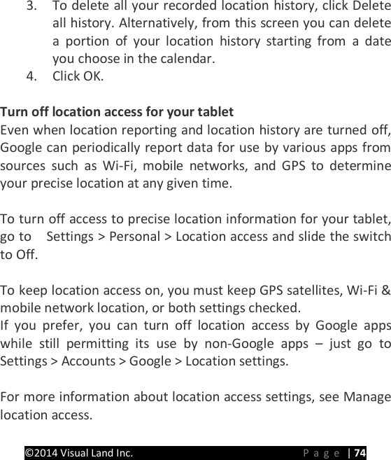 PRESTIGE Android Tablet Guide Book &copy;2014 Visual Land Inc.                             Page | 74 3. To delete all your recorded location history, click Delete all history. Alternatively, from this screen you can delete a portion of your location history starting from a date you choose in the calendar. 4. Click OK.    Turn off location access for your tablet Even when location reporting and location history are turned off, Google can periodically report data for use by various apps from sources  such as Wi-Fi, mobile networks, and GPS to determine your precise location at any given time.    To turn off access to precise location information for your tablet, go to    Settings > Personal > Location access and slide the switch to Off.  To keep location access on, you must keep GPS satellites, Wi-Fi &amp; mobile network location, or both settings checked. If you prefer, you can turn off location access by Google apps while still permitting its use by non-Google apps &ndash;  just go to Settings > Accounts > Google > Location settings.  For more information about location access settings, see Manage location access.    