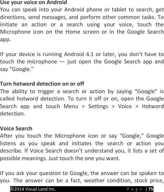 PRESTIGE Android Tablet Guide Book &copy;2014 Visual Land Inc.                             Page | 75 Use your voice on Android You can speak into your Android phone or tablet to search, get directions, send messages, and perform other common tasks. To initiate an action or a search using your voice, touch the  Microphone icon on the Home screen or in the Google Search app.  If your device is running Android 4.1 or later, you don&rsquo;t have to touch the microphone &mdash;  just open the Google Search app and say &ldquo;Google.&rdquo;  Turn hotword detection on or off The ability to trigger a search or action by saying &ldquo;Google&rdquo; is called hotword detection. To turn it off or on, open the Google Search app and touch Menu > Settings > Voice > Hotword detection.  Voice Search After  you touch the Microphone icon or say &ldquo;Google,&rdquo; Google listens as you speak and initiates the search or action you describe. If Voice Search doesn&rsquo;t understand you, it lists a set of possible meanings. Just touch the one you want.  If you ask your question to Google, the answer can be spoken to you. The answer can be a fact, weather condition, stock price, 