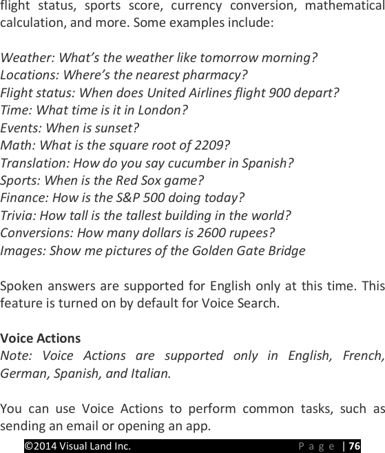PRESTIGE Android Tablet Guide Book &copy;2014 Visual Land Inc.                             Page | 76 flight status, sports score, currency conversion, mathematical calculation, and more. Some examples include:  Weather: What&rsquo;s the weather like tomorrow morning? Locations: Where&rsquo;s the nearest pharmacy? Flight status: When does United Airlines flight 900 depart? Time: What time is it in London? Events: When is sunset? Math: What is the square root of 2209? Translation: How do you say cucumber in Spanish? Sports: When is the Red Sox game? Finance: How is the S&amp;P 500 doing today? Trivia: How tall is the tallest building in the world? Conversions: How many dollars is 2600 rupees? Images: Show me pictures of the Golden Gate Bridge  Spoken answers are supported for English only at this time. This feature is turned on by default for Voice Search.  Voice Actions Note: Voice Actions are supported only in English, French, German, Spanish, and Italian.  You can use Voice Actions to perform common tasks, such as sending an email or opening an app. 