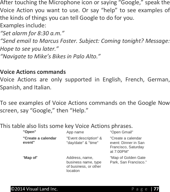 PRESTIGE Android Tablet Guide Book &copy;2014 Visual Land Inc.                             Page | 77  After touching the Microphone icon or saying &ldquo;Google,&rdquo; speak the Voice Action you want to use. Or say &ldquo;help&rdquo; to see examples of the kinds of things you can tell Google to do for you. Examples include: &ldquo;Set alarm for 8:30 a.m.&rdquo; &ldquo;Send email to Marcus Foster. Subject: Coming tonight? Message: Hope to see you later.&rdquo; &ldquo;Navigate to Mike&rsquo;s Bikes in Palo Alto.&rdquo;  Voice Actions commands Voice Actions are only supported in English, French, German, Spanish, and Italian.  To see examples of Voice Actions commands on the Google Now screen, say &ldquo;Google,&rdquo; then &ldquo;Help.&rdquo;  This table also lists some key Voice Actions phrases. "Open" App name "Open Gmail" "Create a calendar event" "Event description" &amp; "day/date" &amp; "time" "Create a calendar event: Dinner in San Francisco, Saturday at 7:00PM" &ldquo;Map of&rdquo; Address, name, business name, type of business, or other location &ldquo;Map of Golden Gate Park, San Francisco.&rdquo; 