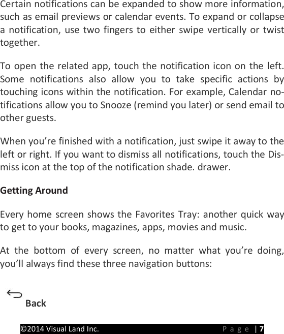 PRESTIGE Android Tablet Guide Book &copy;2014 Visual Land Inc.                             Page | 7 Certain notifications can be expanded to show more information, such as email previews or calendar events. To expand or collapse a notification, use two fingers to either swipe vertically or twist together.   To open the related app, touch the notification icon on the left. Some notifications also allow you to take specific actions by touching icons within the notification. For example, Calendar no-tifications allow you to Snooze (remind you later) or send email to other guests.   When you&rsquo;re finished with a notification, just swipe it away to the left or right. If you want to dismiss all notifications, touch the Dis-miss icon at the top of the notification shade. drawer.   Getting Around   Every home screen shows the Favorites Tray: another quick way to get to your books, magazines, apps, movies and music. At the bottom of every screen, no matter what you&rsquo;re doing, you&rsquo;ll always find these three navigation buttons:   Back   