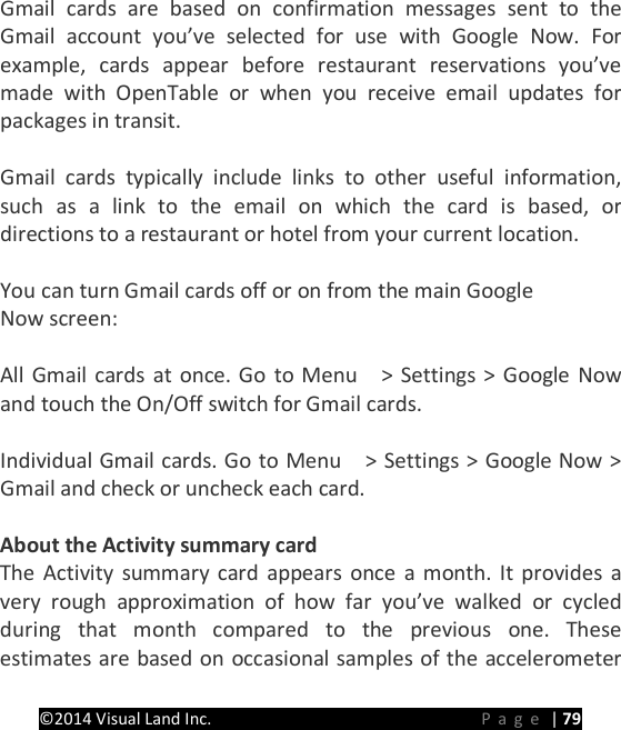PRESTIGE Android Tablet Guide Book &copy;2014 Visual Land Inc.                             Page | 79 Gmail cards are based on confirmation messages sent to the Gmail account you&rsquo;ve selected for use with Google Now. For example, cards appear before restaurant reservations you&rsquo;ve made with OpenTable or when you receive email updates for packages in transit.    Gmail cards typically include links to other useful information, such as a link to the email on which the card is based, or directions to a restaurant or hotel from your current location.  You can turn Gmail cards off or on from the main Google   Now screen:  All Gmail cards at once. Go to Menu    > Settings > Google Now and touch the On/Off switch for Gmail cards.  Individual Gmail cards. Go to Menu    > Settings > Google Now > Gmail and check or uncheck each card.  About the Activity summary card The Activity summary card appears once a month. It provides a very rough approximation of how far you&rsquo;ve walked or cycled during that month compared to the previous one. These estimates are based on occasional samples of the accelerometer 