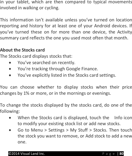 PRESTIGE Android Tablet Guide Book &copy;2014 Visual Land Inc.                             Page | 80 in your tablet, which are then compared to typical movements involved in walking or cycling.  This information isn&rsquo;t available unless you&rsquo;ve turned on location reporting and history for at least one of your Android devices. If you&rsquo;ve turned these on for more than one device, the Activity summary card reflects the one you used most often that month.  About the Stocks card The Stocks card displays stocks that: &bull; You&rsquo;ve searched on recently. &bull; You&rsquo;re tracking through Google Finance. &bull; You&rsquo;ve explicitly listed in the Stocks card settings.    You can choose whether to display stocks when their price changes by 1% or more, or in the mornings or evenings.  To change the stocks displayed by the stocks card, do one of the following: &bull; When the Stocks card is displayed, touch the    Info icon to modify your existing stock list or add new stocks. &bull; Go to Menu > Settings > My Stuff > Stocks. Then touch the stock you want to remove, or Add stock to add a new one.  