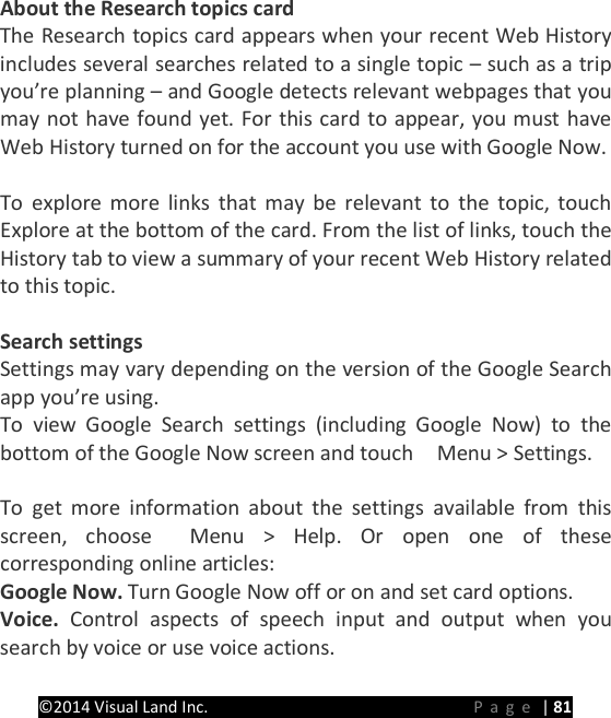 PRESTIGE Android Tablet Guide Book &copy;2014 Visual Land Inc.                             Page | 81 About the Research topics card The Research topics card appears when your recent Web History includes several searches related to a single topic &ndash; such as a trip you&rsquo;re planning &ndash; and Google detects relevant webpages that you may not have found yet. For this card to appear, you must have Web History turned on for the account you use with Google Now.  To explore more links that may be relevant to the topic, touch Explore at the bottom of the card. From the list of links, touch the History tab to view a summary of your recent Web History related to this topic.  Search settings Settings may vary depending on the version of the Google Search app you&rsquo;re using. To view Google Search settings (including Google Now) to the bottom of the Google Now screen and touch    Menu > Settings.    To get more information about the settings available from this screen, choose  Menu > Help. Or open one of these corresponding online articles: Google Now. Turn Google Now off or on and set card options. Voice. Control aspects of speech input and output when you search by voice or use voice actions. 