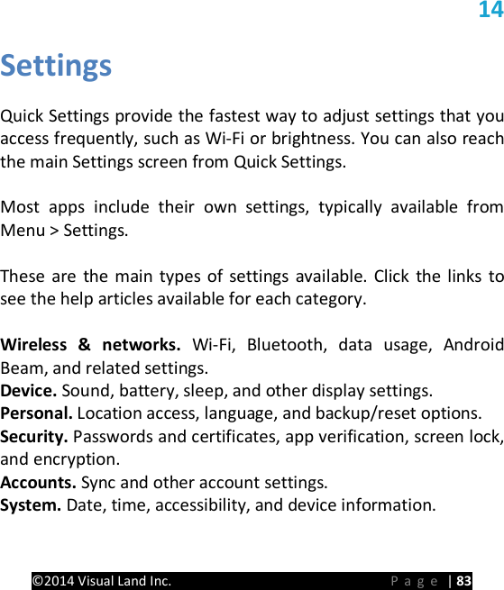 PRESTIGE Android Tablet Guide Book &copy;2014 Visual Land Inc.                             Page | 83 14 Settings  Quick Settings provide the fastest way to adjust settings that you access frequently, such as Wi-Fi or brightness. You can also reach the main Settings screen from Quick Settings.  Most apps include their own settings, typically available from  Menu > Settings.    These are the main types of settings available. Click the links to see the help articles available for each category.  Wireless &amp; networks. Wi-Fi, Bluetooth, data usage, Android Beam, and related settings. Device. Sound, battery, sleep, and other display settings. Personal. Location access, language, and backup/reset options. Security. Passwords and certificates, app verification, screen lock, and encryption. Accounts. Sync and other account settings. System. Date, time, accessibility, and device information.    