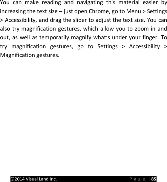 PRESTIGE Android Tablet Guide Book &copy;2014 Visual Land Inc.                             Page | 85  You can make reading and navigating this material easier by increasing the text size &ndash; just open Chrome, go to Menu > Settings > Accessibility, and drag the slider to adjust the text size. You can also try magnification gestures, which allow you to zoom in and out, as well as temporarily magnify what&rsquo;s under your finger. To try magnification gestures, go to Settings > Accessibility > Magnification gestures.      