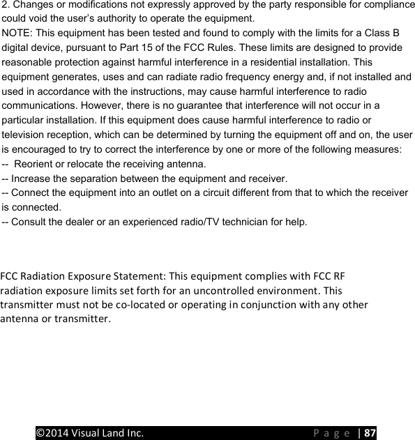 PRESTIGE Android Tablet Guide Book &copy;2014 Visual Land Inc.                             Page | 87       2. Changes or modifications not expressly approved by the party responsible for compliancecould void the user&rsquo;s authority to operate the equipment.NOTE: This equipment has been tested and found to comply with the limits for a Class Bdigital device, pursuant to Part 15 of the FCC Rules. These limits are designed to providereasonable protection against harmful interference in a residential installation. Thisequipment generates, uses and can radiate radio frequency energy and, if not installed andused in accordance with the instructions, may cause harmful interference to radiocommunications. However, there is no guarantee that interference will not occur in aparticular installation. If this equipment does cause harmful interference to radio ortelevision reception, which can be determined by turning the equipment off and on, the useris encouraged to try to correct the interference by one or more of the following measures:--  Reorient or relocate the receiving antenna.-- Increase the separation between the equipment and receiver.-- Connect the equipment into an outlet on a circuit different from that to which the receiveris connected.-- Consult the dealer or an experienced radio/TV technician for help. FCC Radiation Exposure Statement: This equipment complies with FCC RF radiation exposure limits set forth for an uncontrolled environment. This transmitter must not be co-located or operating in conjunction with any other antenna or transmitter. 