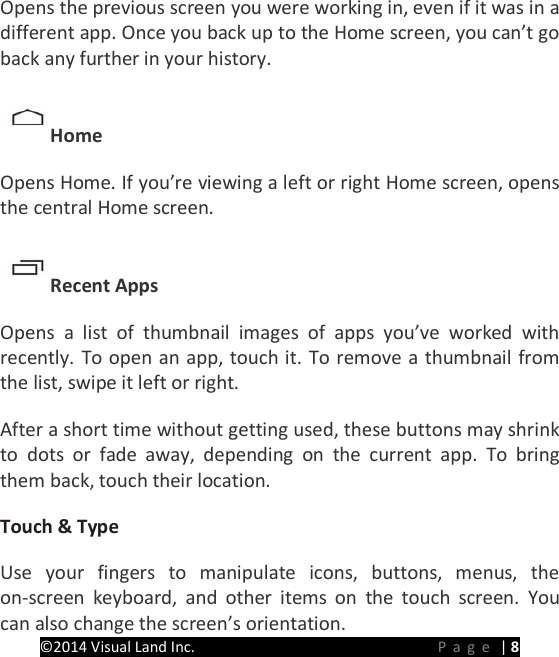PRESTIGE Android Tablet Guide Book &copy;2014 Visual Land Inc.                             Page | 8 Opens the previous screen you were working in, even if it was in a different app. Once you back up to the Home screen, you can&rsquo;t go back any further in your history.   Home   Opens Home. If you&rsquo;re viewing a left or right Home screen, opens the central Home screen.   Recent Apps   Opens a list of thumbnail images of apps you&rsquo;ve worked with recently. To open an app, touch it. To remove a thumbnail from the list, swipe it left or right.   After a short time without getting used, these buttons may shrink to dots or fade away, depending on the current app. To bring them back, touch their location.   Touch &amp; Type   Use your fingers to manipulate icons, buttons, menus, the on-screen keyboard, and other items on the touch screen. You can also change the screen&rsquo;s orientation.   