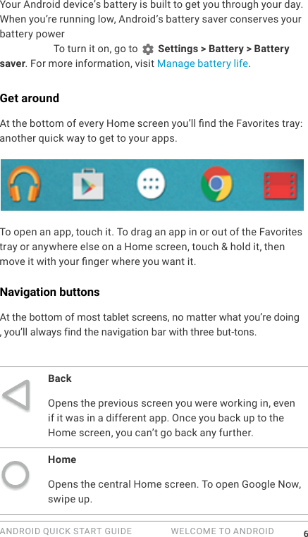ANDROID QUICK START GUIDE   WELCOME TO ANDROID 6Your Android device&rsquo;s battery is built to get you through your day. When you&rsquo;re running low, Android&rsquo;s battery saver conserves your battery power so you can still make calls and send SMS (text) messages. To turn it on, go to   Settings > Battery > Battery saver. For more information, visit Manage battery life.Get aroundAt the bottom of every Home screen you&rsquo;ll nd the Favorites tray: another quick way to get to your apps. To open an app, touch it. To drag an app in or out of the Favorites tray or anywhere else on a Home screen, touch &amp; hold it, then move it with your nger where you want it.Navigation buttonsAt the bottom of most tablet screens, no matter what you&rsquo;re doing, you&rsquo;ll always find the navigation bar with three but-tons.BackOpens the previous screen you were working in, even if it was in a different app. Once you back up to the Home screen, you can&rsquo;t go back any further.HomeOpens the central Home screen. To open Google Now, swipe up. 