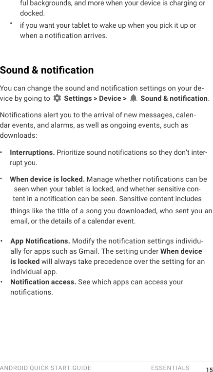 ANDROID QUICK START GUIDE   ESSENTIALS 15ful backgrounds, and more when your device is charging or docked.&bull;  if you want your tablet to wake up when you pick it up or when a notication arrives.Sound &amp; notication You can change the sound and notication settings on your de-vice by going to   Settings > Device >   Sound &amp; notication.Notications alert you to the arrival of new messages, calen-dar events, and alarms, as well as ongoing events, such as downloads:&bull;  Interruptions. Prioritize sound notifications so they don&rsquo;t inter-rupt you. &bull;  When device is locked. Manage whether notications can be seen when your tablet is locked, and whether sensitive con-tent in a notification can be seen. Sensitive content includes things like the title of a song you downloaded, who sent you an email, or the details of a calendar event.&bull;  App Notications. Modify the notication settings individu-ally for apps such as Gmail. The setting under When device is locked will always take precedence over the setting for an individual app. &bull;  Notication access. See which apps can access your notications.