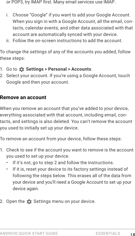 ANDROID QUICK START GUIDE   ESSENTIALS 18or POP3, try IMAP first. Many email services use IMAP.i. Choose &ldquo;Google&rdquo; if you want to add your Google Account. When you sign in with a Google Account, all the email, con-tacts, calendar events, and other data associated with that account are automatically synced with your device.ii. Follow the on-screen instructions to add the account.To change the settings of any of the accounts you added, follow these steps:1. Go to   Settings > Personal > Accounts.2. Select your account. If you&rsquo;re using a Google Account, touch Google and then your account.Remove an accountWhen you remove an account that you&rsquo;ve added to your device, everything associated with that account, including email, con-tacts, and settings is also deleted. You can&rsquo;t remove the account you used to initially set up your device.To remove an account from your device, follow these steps:1. Check to see if the account you want to remove is the account you used to set up your device.&bull;  If it&rsquo;s not, go to step 2 and follow the instructions.&bull;  If it is, reset your device to its factory settings instead of following the steps below. This erases all of the data from your device and you&rsquo;ll need a Google Account to set up your device again.2. Open the   Settings menu on your device.