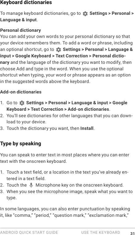 ANDROID QUICK START GUIDE   USE THE KEYBOARD 31Keyboard dictionariesTo manage keyboard dictionaries, go to   Settings > Personal > Language &amp; input.Personal dictionaryYou can add your own words to your personal dictionary so that your device remembers them. To add a word or phrase, including an optional shortcut, go to   Settings > Personal > Language &amp; input > Google Keyboard > Text Correction > Personal dictio-nary and the language of the dictionary you want to modify, then choose Add and type in the word. When you use the optional shortcut when typing, your word or phrase appears as an option in the suggested words above the keyboard. Add-on dictionaries1. Go to   Settings > Personal > Language &amp; input > Google Keyboard > Text Correction > Add-on dictionaries.2. You&rsquo;ll see dictionaries for other languages that you can down-load to your device.3. Touch the dictionary you want, then Install.Type by speakingYou can speak to enter text in most places where you can enter text with the onscreen keyboard.1. Touch a text eld, or a location in the text you&rsquo;ve already en-tered in a text eld.2. Touch the   Microphone key on the onscreen keyboard.3. When you see the microphone image, speak what you want to type.In some languages, you can also enter punctuation by speaking it, like &ldquo;comma,&rdquo; &ldquo;period,&rdquo; &ldquo;question mark,&rdquo; &ldquo;exclamation mark,&rdquo; 