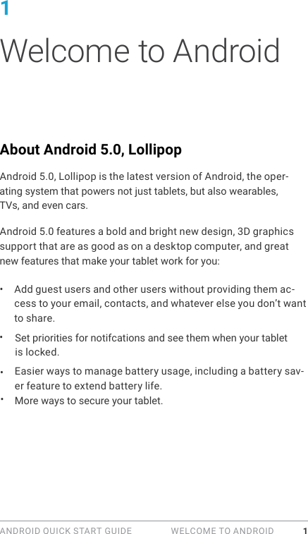 ANDROID QUICK START GUIDE   WELCOME TO ANDROID 11 Welcome to AndroidAbout Android 5.0, LollipopAndroid 5.0, Lollipop is the latest version of Android, the oper-ating system that powers not just tablets, but also wearables,  TVs, and even cars.Android 5.0 features a bold and bright new design, 3D graphics support that are as good as on a desktop computer, and great new features that make your tablet work for you:&bull;  Add guest users and other users without providing them ac-cess to your email, contacts, and whatever else you don&rsquo;t want to share.Set priorities for notifcations and see them when your tablet is locked.Easier ways to manage battery usage, including a battery sav-er feature to extend battery life.More ways to secure your tablet. &bull; &bull; &bull; 