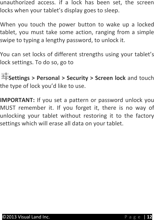 PRESTIGE Android Tablet Guide Book &copy;2013 Visual Land Inc.                             Page | 12 unauthorized access. if a lock has been set, the screen locks when your tablet&rsquo;s display goes to sleep.   When you touch the power button to wake up a locked tablet, you must take some action, ranging from a simple swipe to typing a lengthy password, to unlock it.   You can set locks of different strengths using your tablet&rsquo;s lock settings. To do so, go to   Settings > Personal > Security > Screen lock and touch the type of lock you&rsquo;d like to use.   IMPORTANT:  If you set a pattern or password unlock you MUST remember it.  If you forget it, there is no way of unlocking your tablet without restoring it to the factory settings which will erase all data on your tablet.   