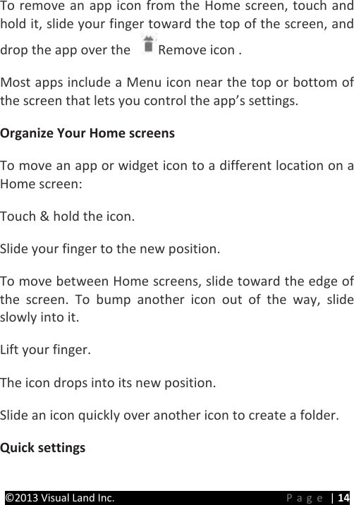PRESTIGE Android Tablet Guide Book &copy;2013 Visual Land Inc.                             Page | 14 To remove an app icon from the Home screen, touch and hold it, slide your finger toward the top of the screen, and drop the app over the  Remove icon .   Most apps include a Menu icon near the top or bottom of the screen that lets you control the app&rsquo;s settings.   Organize Your Home screens  To move an app or widget icon to a different location on a Home screen:   Touch &amp; hold the icon.   Slide your finger to the new position.   To move between Home screens, slide toward the edge of the screen. To bump another icon out of the way, slide slowly into it.   Lift your finger.   The icon drops into its new position.   Slide an icon quickly over another icon to create a folder. Quick settings   
