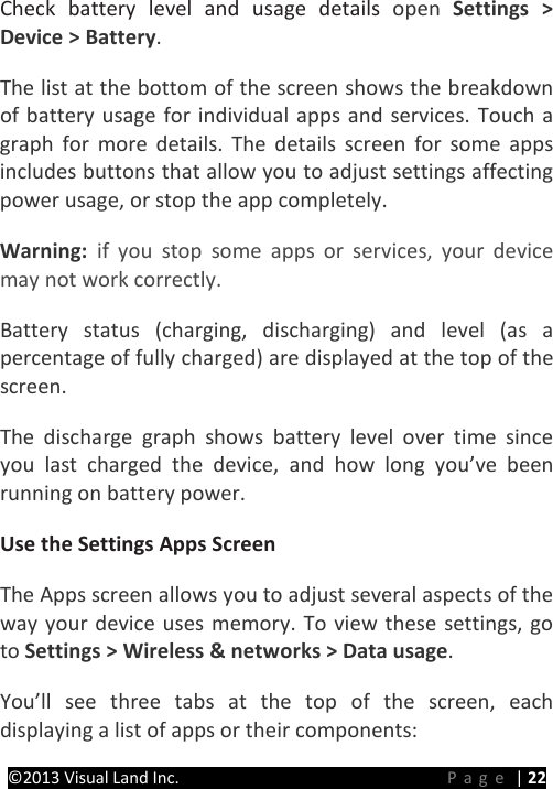 PRESTIGE Android Tablet Guide Book &copy;2013 Visual Land Inc.                             Page | 22 Check battery level and usage details open  Settings > Device > Battery.   The list at the bottom of the screen shows the breakdown of battery usage for individual apps and services. Touch a graph for more details. The details screen for some apps includes buttons that allow you to adjust settings affecting power usage, or stop the app completely.   Warning:  if you stop some apps or services, your device may not work correctly.   Battery status (charging, discharging) and level (as a percentage of fully charged) are displayed at the top of the screen.   The discharge graph shows battery level over time since you last charged the device, and how long you&rsquo;ve been running on battery power.   Use the Settings Apps Screen   The Apps screen allows you to adjust several aspects of the way your device uses memory. To view these settings, go to Settings > Wireless &amp; networks > Data usage. You&rsquo;ll see three tabs at the top of the screen, each displaying a list of apps or their components:   
