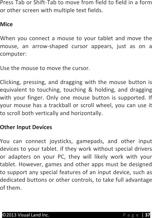 PRESTIGE Android Tablet Guide Book &copy;2013 Visual Land Inc.                             Page | 37 Press Tab or Shift-Tab to move from field to field in a form or other screen with multiple text fields.   Mice   When you connect a mouse to your tablet and move the mouse, an arrow-shaped cursor appears, just as on a computer:   Use the mouse to move the cursor.   Clicking, pressing, and dragging with the mouse button is equivalent to touching, touching &amp; holding, and dragging with your finger. Only one mouse button is supported.  If your mouse has a trackball or scroll wheel, you can use it to scroll both vertically and horizontally.   Other Input Devices   You can connect joysticks, gamepads, and other input devices to your tablet. if they work without special drivers or adapters on your PC, they will likely work with your tablet. However, games and other apps must be designed to support any special features of an input device, such as dedicated buttons or other controls, to take full advantage of them.      
