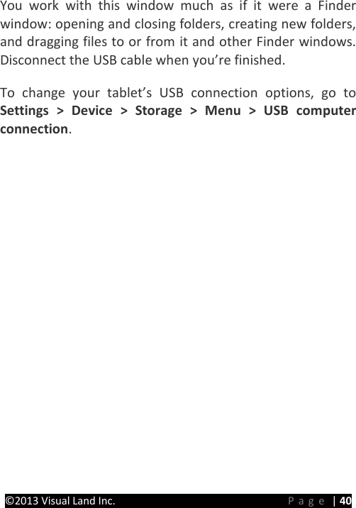 PRESTIGE Android Tablet Guide Book &copy;2013 Visual Land Inc.                             Page | 40 You work with this window much as if it were a Finder window: opening and closing folders, creating new folders, and dragging files to or from it and other Finder windows. Disconnect the USB cable when you&rsquo;re finished.   To change your tablet&rsquo;s USB connection options, go to Settings > Device > Storage > Menu > USB computer connection.      