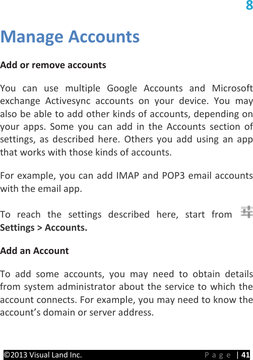 PRESTIGE Android Tablet Guide Book &copy;2013 Visual Land Inc.                             Page | 41 8 Manage Accounts   Add or remove accounts   You can use multiple Google Accounts and Microsoft exchange Activesync accounts on your device. You may also be able to add other kinds of accounts, depending on your apps. Some you can add in the Accounts section of settings, as described here. Others you add using an app that works with those kinds of accounts.   For example, you can add IMAP and POP3 email accounts with the email app.   To reach the settings described here, start from Settings > Accounts.   Add an Account   To add some accounts, you may need to obtain details from system administrator about the service to which the account connects. For example, you may need to know the account&rsquo;s domain or server address.   