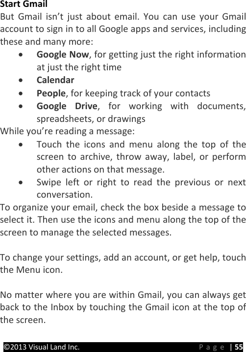 PRESTIGE Android Tablet Guide Book &copy;2013 Visual Land Inc.                             Page | 55 Start Gmail But Gmail isn&rsquo;t just about email. You can use your Gmail account to sign in to all Google apps and services, including these and many more: &bull; Google Now, for getting just the right information at just the right time &bull; Calendar &bull; People, for keeping track of your contacts &bull; Google Drive, for working with documents, spreadsheets, or drawings While you&rsquo;re reading a message: &bull; Touch the icons and menu along the top of the screen to archive, throw away, label, or perform other actions on that message. &bull; Swipe left or right to read the previous or next conversation. To organize your email, check the box beside a message to select it. Then use the icons and menu along the top of the screen to manage the selected messages.  To change your settings, add an account, or get help, touch the Menu icon.    No matter where you are within Gmail, you can always get back to the Inbox by touching the Gmail icon at the top of the screen.    