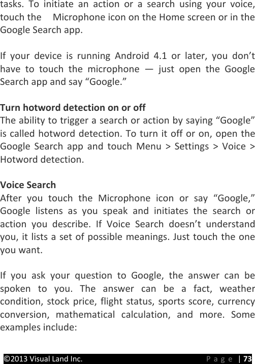 PRESTIGE Android Tablet Guide Book &copy;2013 Visual Land Inc.                             Page | 73 tasks. To initiate an action or a search using your voice, touch the  Microphone icon on the Home screen or in the Google Search app.  If your device is running Android 4.1 or later, you don&rsquo;t have to touch the microphone  &mdash;  just open the Google Search app and say &ldquo;Google.&rdquo;  Turn hotword detection on or off The ability to trigger a search or action by saying &ldquo;Google&rdquo; is called hotword detection. To turn it off or on, open the Google Search app and touch Menu > Settings > Voice > Hotword detection.  Voice Search After you touch the Microphone icon or say &ldquo;Google,&rdquo; Google listens as you speak and initiates the search or action you describe. If Voice Search doesn&rsquo;t understand you, it lists a set of possible meanings. Just touch the one you want.  If you ask your question to Google, the answer can be spoken to you. The answer can be a fact, weather condition, stock price, flight status, sports score, currency conversion, mathematical calculation, and more. Some examples include:  