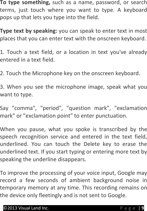 PRESTIGE Android Tablet Guide Book ©2013 Visual Land Inc.                             Page | 9 To type something, such as a name, password, or search terms, just touch where you want to type. A keyboard pops up that lets you type into the field.   Type text by speaking: you can speak to enter text in most places that you can enter text with the onscreen keyboard. 1. Touch a text field, or a location in text you&apos;ve already entered in a text field. 2. Touch the Microphone key on the onscreen keyboard. 3. When you see the microphone image, speak what you want to type. Say &quot;comma&quot;, &quot;period&quot;, &quot;question mark&quot;, &quot;exclamation mark&quot; or &quot;exclamation point&quot; to enter punctuation. When you pause, what you spoke is transcribed by the speech recognition service and entered in the text field, underlined. You can touch the Delete key to erase the underlined text. If you start typing or entering more text by speaking the underline disappears. To improve the processing of your voice input, Google may record a few seconds of ambient background noise in temporary memory at any time. This recording remains on the device only fleetingly and is not sent to Google. 