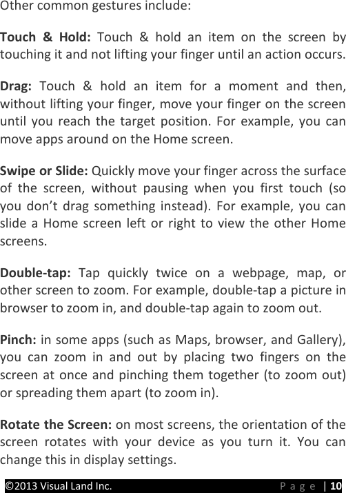 PRESTIGE Android Tablet Guide Book ©2013 Visual Land Inc.                             Page | 10 Other common gestures include:   Touch &amp; Hold:  Touch &amp; hold an item on the screen by touching it and not lifting your finger until an action occurs.   Drag:  Touch &amp; hold an item for a moment and then, without lifting your finger, move your finger on the screen until you reach the target position. For example, you can move apps around on the Home screen.   Swipe or Slide: Quickly move your finger across the surface of the screen, without pausing when you first touch (so you don’t drag something instead). For example, you can slide a Home screen left or right to view the other Home screens.   Double-tap:  Tap quickly twice on a webpage, map, or other screen to zoom. For example, double-tap a picture in browser to zoom in, and double-tap again to zoom out.   Pinch: in some apps (such as Maps, browser, and Gallery), you can zoom in and out by placing two fingers on the screen at once and pinching them together (to zoom out) or spreading them apart (to zoom in).   Rotate the Screen: on most screens, the orientation of the screen rotates with your device as you turn it. You can change this in display settings.   