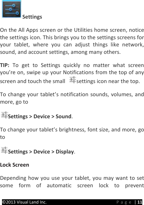 PRESTIGE Android Tablet Guide Book ©2013 Visual Land Inc.                             Page | 11 Settings   On the All Apps screen or the Utilities home screen, notice the settings icon. This brings you to the settings screens for your tablet, where you can adjust things like network, sound, and account settings, among many others.   TIP:  To get to Settings quickly no matter what screen you’re on, swipe up your Notifications from the top of any screen and touch the small  settings icon near the top.   To change your tablet’s notification sounds, volumes, and more, go to   Settings &gt; Device &gt; Sound.   To change your tablet’s brightness, font size, and more, go to   Settings &gt; Device &gt; Display.   Lock Screen  Depending how you use your tablet, you may want to set some form of automatic screen lock to prevent 