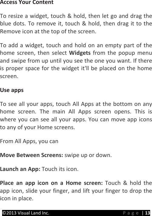 PRESTIGE Android Tablet Guide Book ©2013 Visual Land Inc.                             Page | 13 Access Your Content   To resize a widget, touch &amp; hold, then let go and drag the blue dots. To remove it, touch &amp; hold, then drag it to the Remove icon at the top of the screen.   To add a widget, touch and hold on an empty part of the home screen, then select Widgets from the popup menu and swipe from up until you see the one you want. If there is proper space for the widget it&apos;ll be placed on the home screen.   Use apps   To see all your apps, touch All Apps at the bottom on any home screen. The main All Apps screen opens. This is where you can see all your apps. You can move app icons to any of your Home screens.   From All Apps, you can   Move Between Screens: swipe up or down.   Launch an App: Touch its icon.   Place an app icon on a Home screen: Touch &amp; hold the app icon, slide your finger, and lift your finger to drop the icon in place.   