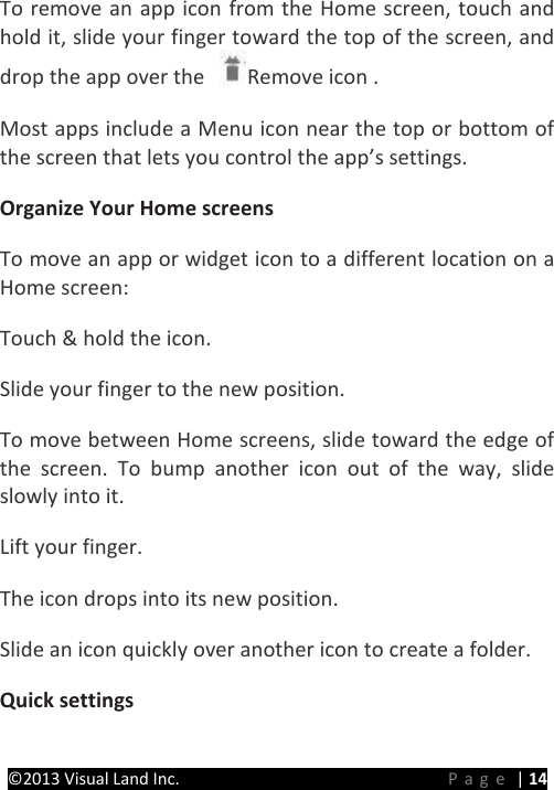 PRESTIGE Android Tablet Guide Book ©2013 Visual Land Inc.                             Page | 14 To remove an app icon from the Home screen, touch and hold it, slide your finger toward the top of the screen, and drop the app over the  Remove icon .   Most apps include a Menu icon near the top or bottom of the screen that lets you control the app’s settings.   Organize Your Home screens  To move an app or widget icon to a different location on a Home screen:   Touch &amp; hold the icon.   Slide your finger to the new position.   To move between Home screens, slide toward the edge of the screen. To bump another icon out of the way, slide slowly into it.   Lift your finger.   The icon drops into its new position.   Slide an icon quickly over another icon to create a folder. Quick settings   