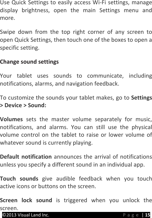 PRESTIGE Android Tablet Guide Book ©2013 Visual Land Inc.                             Page | 15 Use Quick Settings to easily access Wi-Fi settings, manage display brightness, open the main Settings menu and more. Swipe down from the top right corner of any screen to open Quick Settings, then touch one of the boxes to open a specific setting. Change sound settings   Your tablet uses sounds to communicate, including notifications, alarms, and navigation feedback.   To customize the sounds your tablet makes, go to Settings &gt; Device &gt; Sound:   Volumes  sets the master volume separately for music, notifications, and alarms. You can still use the physical volume control on the tablet to raise or lower volume of whatever sound is currently playing.   Default notification announces the arrival of notifications unless you specify a different sound in an individual app.   Touch sounds give audible feedback when you touch active icons or buttons on the screen.   Screen lock sound is triggered when you unlock the screen.   