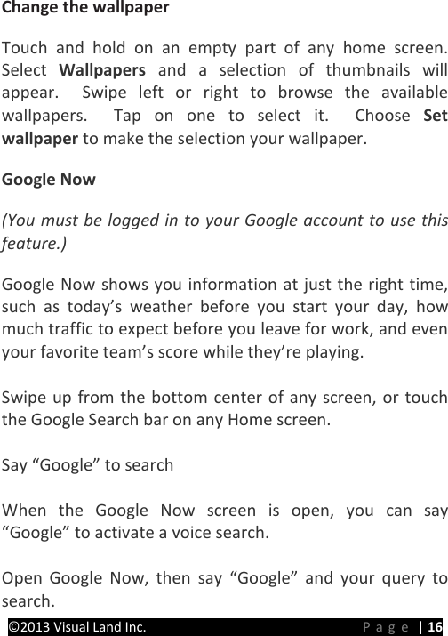 PRESTIGE Android Tablet Guide Book ©2013 Visual Land Inc.                             Page | 16 Change the wallpaper   Touch and hold on an empty part of any home screen.  Select  Wallpapers  and a selection of thumbnails will appear.  Swipe left or right to browse the available wallpapers.  Tap on one to select it.  Choose Set wallpaper to make the selection your wallpaper. Google Now (You must be logged in to your Google account to use this feature.) Google Now shows you information at just the right time, such as today’s weather before you start your day, how much traffic to expect before you leave for work, and even your favorite team’s score while they’re playing.    Swipe up from the bottom center of any screen, or touch the Google Search bar on any Home screen.  Say “Google” to search    When the Google Now screen is open, you can say “Google” to activate a voice search.    Open Google Now, then say “Google” and your query to search. 