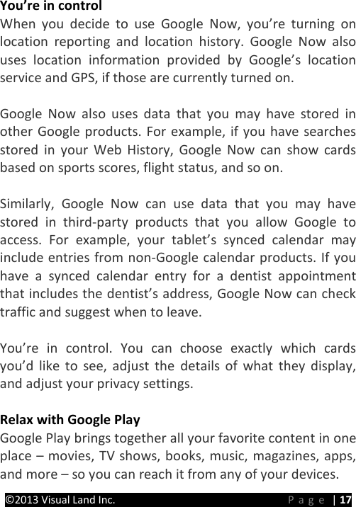 PRESTIGE Android Tablet Guide Book ©2013 Visual Land Inc.                             Page | 17 You’re in control When you decide to use Google Now, you’re turning on location reporting and location history. Google Now also uses location information provided by Google’s location service and GPS, if those are currently turned on.    Google Now also uses data that you may have stored in other Google products. For example, if you have searches stored in your Web History, Google Now can show cards based on sports scores, flight status, and so on.  Similarly, Google Now can use data that you may have stored in third-party products that you allow Google to access. For example, your tablet’s synced calendar may include entries from non-Google calendar products. If you have a synced calendar entry for a dentist appointment that includes the dentist’s address, Google Now can check traffic and suggest when to leave.  You’re in control. You can choose exactly which cards you’d like to see, adjust the details of what they display, and adjust your privacy settings.  Relax with Google Play Google Play brings together all your favorite content in one place – movies, TV shows, books, music, magazines, apps, and more – so you can reach it from any of your devices. 