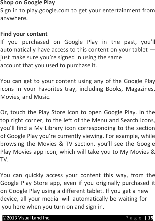 PRESTIGE Android Tablet Guide Book ©2013 Visual Land Inc.                             Page | 18 Shop on Google Play Sign in to play.google.com to get your entertainment from anywhere.  Find your content If you purchased on Google Play in the past, you’ll automatically have access to this content on your tablet — just make sure you’re signed in using the same   account that you used to purchase it.  You can get to your content using any of the Google Play icons in your Favorites tray, including Books, Magazines, Movies, and Music.  Or, touch the Play Store icon to open Google Play. In the top right corner, to the left of the Menu and Search icons, you’ll find a My Library icon corresponding to the section of Google Play you’re currently viewing. For example, while browsing the Movies &amp; TV section, you’ll see the Google Play Movies app icon, which will take you to My Movies &amp; TV.  You can quickly access your content this way, from the Google Play Store app, even if you originally purchased it on Google Play using a different tablet. If you get a new device, all your media  will automatically be waiting for  you here when you turn on and sign in.  