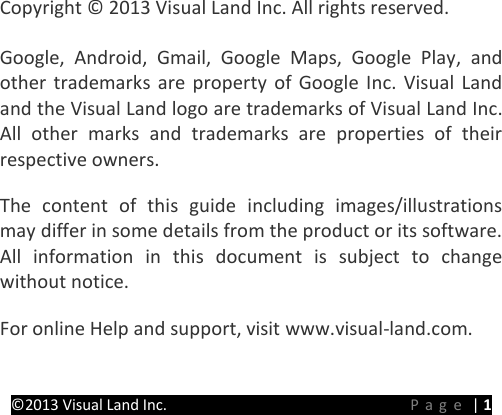 PRESTIGE Android Tablet Guide Book ©2013 Visual Land Inc.                             Page | 1       Copyright © 2013 Visual Land Inc. All rights reserved.   Google, Android, Gmail, Google Maps, Google Play, and other trademarks are property of Google Inc.  Visual Land and the Visual Land logo are trademarks of Visual Land Inc. All other marks and trademarks are properties of their respective owners.   The content of this guide including images/illustrations may differ in some details from the product or its software. All information in this document is subject to change without notice.   For online Help and support, visit www.visual-land.com.   