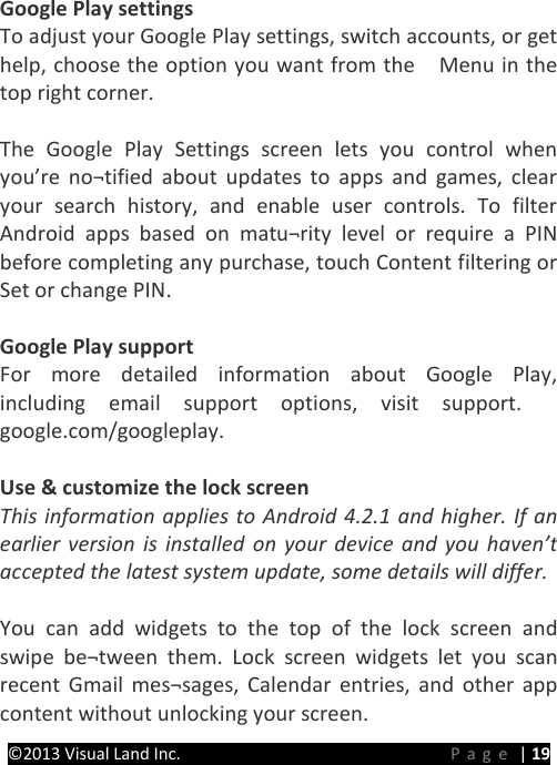 PRESTIGE Android Tablet Guide Book ©2013 Visual Land Inc.                             Page | 19  Google Play settings To adjust your Google Play settings, switch accounts, or get help, choose the option you want from the    Menu in the top right corner.  The Google Play Settings screen lets you control when you’re no¬tified about updates to apps and games, clear your search history, and enable user controls. To filter Android apps based on matu¬rity level or require a PIN before completing any purchase, touch Content filtering or Set or change PIN.  Google Play support For more detailed information about Google Play, including email support options, visit support. google.com/googleplay.   Use &amp; customize the lock screen This information applies to Android 4.2.1 and higher. If an earlier version is installed on your device and you haven’t accepted the latest system update, some details will differ.  You can add widgets to the top of the lock screen and swipe be¬tween them. Lock screen widgets let you scan recent Gmail mes¬sages, Calendar entries, and other app content without unlocking your screen.   