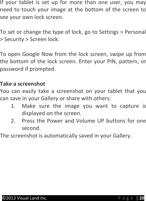 PRESTIGE Android Tablet Guide Book ©2013 Visual Land Inc.                             Page | 20  If your tablet is set up for more than one user, you may need to touch your image at the bottom of the screen to see your own lock screen.  To set or change the type of lock, go to Settings &gt; Personal &gt; Security &gt; Screen lock.  To open Google Now from the lock screen, swipe up from the bottom of the lock screen. Enter your PIN, pattern, or password if prompted.  Take a screenshot You can easily take a screenshot on your tablet that you can save in your Gallery or share with others: 1. Make sure the image you want to capture is displayed on the screen. 2. Press the Power and Volume UP buttons for one second. The screenshot is automatically saved in your Gallery. 