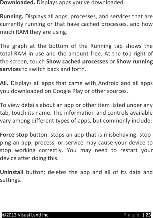 PRESTIGE Android Tablet Guide Book ©2013 Visual Land Inc.                             Page | 23 Downloaded. Displays apps you’ve downloaded Running. Displays all apps, processes, and services that are currently running or that have cached processes, and how much RAM they are using.   The graph at the bottom of the Running tab shows the total RAM in use and the amount free. At the top right of the screen, touch Show cached processes or Show running services to switch back and forth.   All.  Displays all apps that came with Android and all apps you downloaded on Google Play or other sources.   To view details about an app or other item listed under any tab, touch its name. The information and controls available vary among different types of apps, but commonly include:   Force stop button: stops an app that is misbehaving. stop-ping an app, process, or service may cause your device to stop working correctly. You may need to restart your device after doing this.   Uninstall  button: deletes the app and all of its data and settings.   