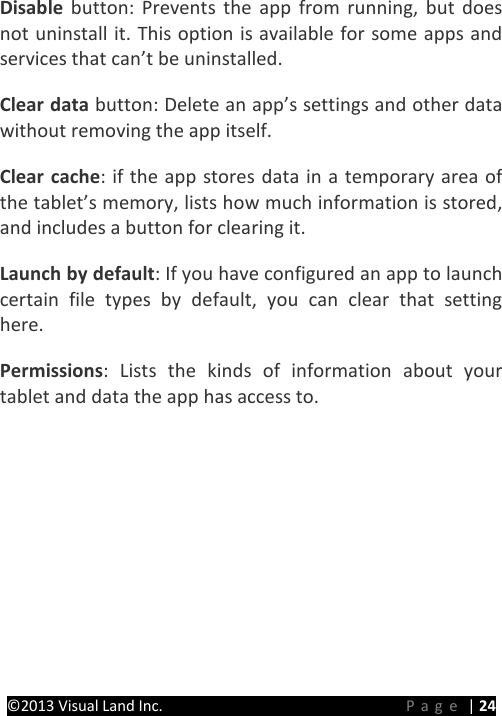 PRESTIGE Android Tablet Guide Book ©2013 Visual Land Inc.                             Page | 24 Disable button: Prevents the app from running, but does not uninstall it. This option is available for some apps and services that can’t be uninstalled.   Clear data button: Delete an app’s settings and other data without removing the app itself.   Clear cache: if the app stores data in a temporary area of the tablet’s memory, lists how much information is stored, and includes a button for clearing it.   Launch by default: If you have configured an app to launch certain file types by default, you can clear that setting here.   Permissions: Lists the kinds of information about your tablet and data the app has access to.    