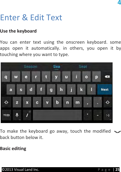 PRESTIGE Android Tablet Guide Book ©2013 Visual Land Inc.                             Page | 25 4   Enter &amp; Edit Text   Use the keyboard   You can enter text using the onscreen keyboard. some apps open it automatically. in others, you open it by touching where you want to type.    To make the keyboard go away, touch the modified back button below it.   Basic editing   