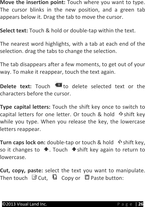 PRESTIGE Android Tablet Guide Book ©2013 Visual Land Inc.                             Page | 26 Move the insertion point: Touch where you want to type. The cursor blinks in the new position, and a green tab appears below it. Drag the tab to move the cursor.   Select text: Touch &amp; hold or double-tap within the text.   The nearest word highlights, with a tab at each end of the selection. drag the tabs to change the selection.   The tab disappears after a few moments, to get out of your way. To make it reappear, touch the text again.   Delete text: Touch  to delete selected text or the characters before the cursor.   Type capital letters: Touch the shift key once to switch to capital letters for one letter. Or touch &amp; hold  shift key while you type. When you release the key, the lowercase letters reappear.   Turn caps lock on: double-tap or touch &amp; hold  shift key, so it changes to . Touch  shift key again to return to lowercase.   Cut, copy, paste: select the text you want to manipulate. Then touch  Cut,   Copy or  Paste button:   